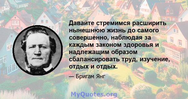 Давайте стремимся расширить нынешнюю жизнь до самого совершенно, наблюдая за каждым законом здоровья и надлежащим образом сбалансировать труд, изучение, отдых и отдых.