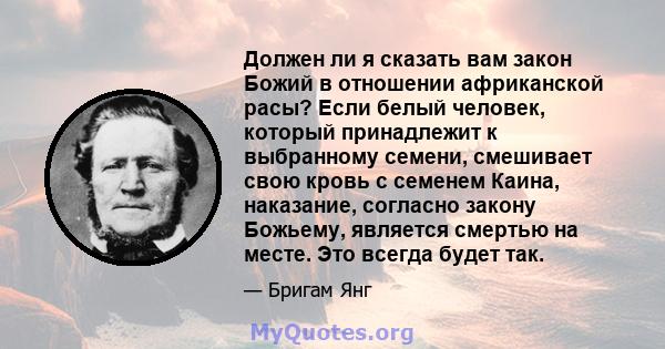 Должен ли я сказать вам закон Божий в отношении африканской расы? Если белый человек, который принадлежит к выбранному семени, смешивает свою кровь с семенем Каина, наказание, согласно закону Божьему, является смертью