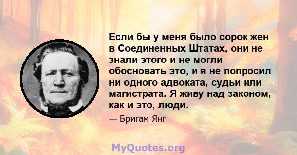 Если бы у меня было сорок жен в Соединенных Штатах, они не знали этого и не могли обосновать это, и я не попросил ни одного адвоката, судьи или магистрата. Я живу над законом, как и это, люди.