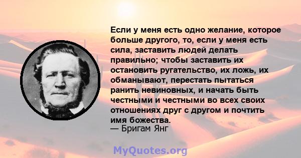 Если у меня есть одно желание, которое больше другого, то, если у меня есть сила, заставить людей делать правильно; чтобы заставить их остановить ругательство, их ложь, их обманывают, перестать пытаться ранить