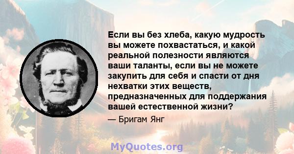 Если вы без хлеба, какую мудрость вы можете похвастаться, и какой реальной полезности являются ваши таланты, если вы не можете закупить для себя и спасти от дня нехватки этих веществ, предназначенных для поддержания