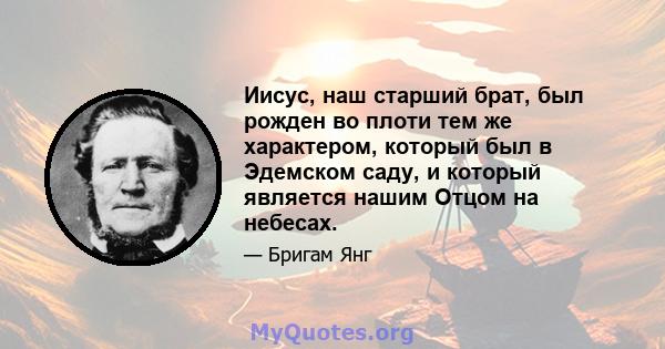 Иисус, наш старший брат, был рожден во плоти тем же характером, который был в Эдемском саду, и который является нашим Отцом на небесах.