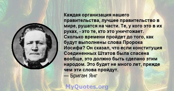 Каждая организация нашего правительства, лучшее правительство в мире, рушатся на части. Те, у кого это в их руках, - это те, кто это уничтожает. Сколько времени пройдет до того, как будут выполнены слова Пророка Иосифа? 