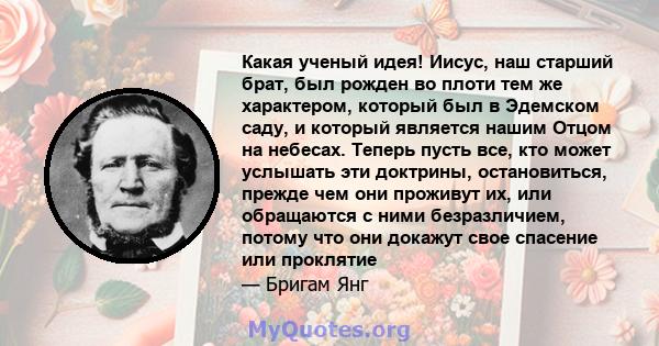 Какая ученый идея! Иисус, наш старший брат, был рожден во плоти тем же характером, который был в Эдемском саду, и который является нашим Отцом на небесах. Теперь пусть все, кто может услышать эти доктрины, остановиться, 