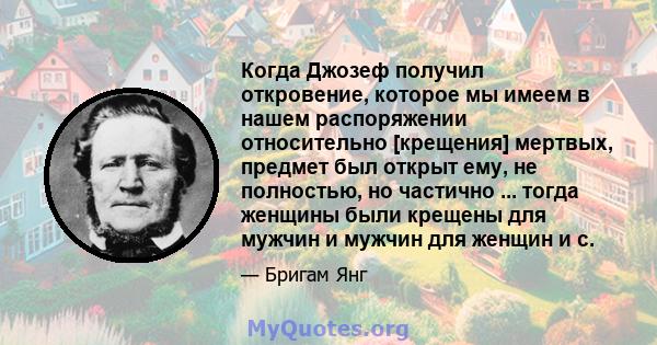 Когда Джозеф получил откровение, которое мы имеем в нашем распоряжении относительно [крещения] мертвых, предмет был открыт ему, не полностью, но частично ... тогда женщины были крещены для мужчин и мужчин для женщин и c.