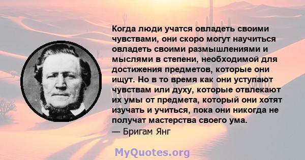 Когда люди учатся овладеть своими чувствами, они скоро могут научиться овладеть своими размышлениями и мыслями в степени, необходимой для достижения предметов, которые они ищут. Но в то время как они уступают чувствам