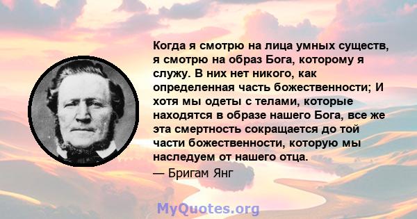 Когда я смотрю на лица умных существ, я смотрю на образ Бога, которому я служу. В них нет никого, как определенная часть божественности; И хотя мы одеты с телами, которые находятся в образе нашего Бога, все же эта