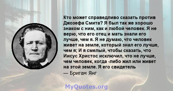 Кто может справедливо сказать против Джозефа Смита? Я был так же хорошо знаком с ним, как и любой человек. Я не верю, что его отец и мать знали его лучше, чем я. Я не думаю, что человек живет на земле, который знал его