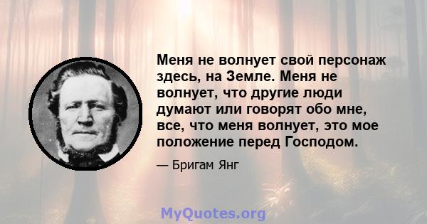 Меня не волнует свой персонаж здесь, на Земле. Меня не волнует, что другие люди думают или говорят обо мне, все, что меня волнует, это мое положение перед Господом.