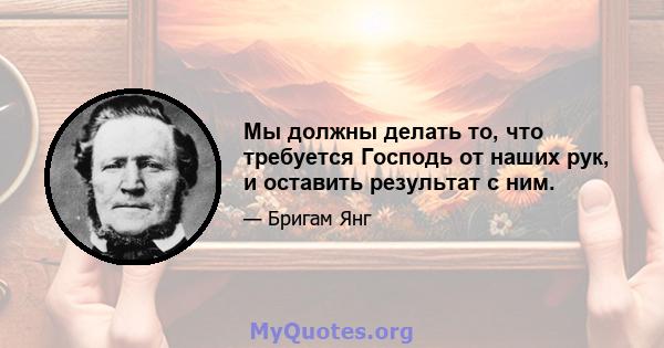 Мы должны делать то, что требуется Господь от наших рук, и оставить результат с ним.