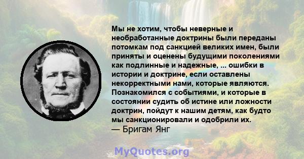 Мы не хотим, чтобы неверные и необработанные доктрины были переданы потомкам под санкцией великих имен, были приняты и оценены будущими поколениями как подлинные и надежные, ... ошибки в истории и доктрине, если