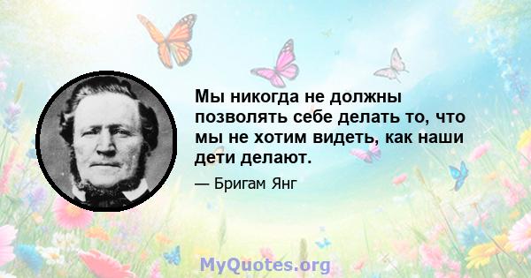 Мы никогда не должны позволять себе делать то, что мы не хотим видеть, как наши дети делают.