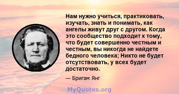 Нам нужно учиться, практиковать, изучать, знать и понимать, как ангелы живут друг с другом. Когда это сообщество подходит к тому, что будет совершенно честным и честным, вы никогда не найдете бедного человека; Никто не