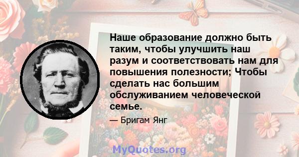 Наше образование должно быть таким, чтобы улучшить наш разум и соответствовать нам для повышения полезности; Чтобы сделать нас большим обслуживанием человеческой семье.