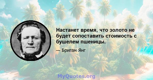 Настанет время, что золото не будет сопоставить стоимость с бушелем пшеницы.