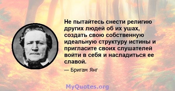 Не пытайтесь снести религию других людей об их ушах, создать свою собственную идеальную структуру истины и пригласите своих слушателей войти в себя и насладиться ее славой.