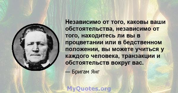 Независимо от того, каковы ваши обстоятельства, независимо от того, находитесь ли вы в процветании или в бедственном положении, вы можете учиться у каждого человека, транзакции и обстоятельств вокруг вас.