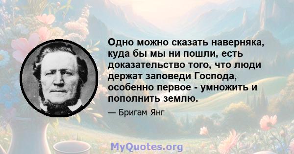 Одно можно сказать наверняка, куда бы мы ни пошли, есть доказательство того, что люди держат заповеди Господа, особенно первое - умножить и пополнить землю.