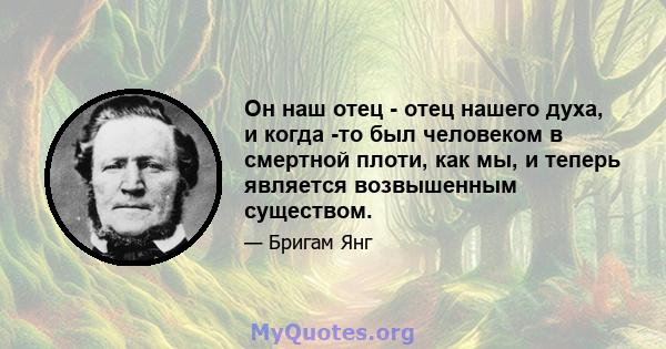 Он наш отец - отец нашего духа, и когда -то был человеком в смертной плоти, как мы, и теперь является возвышенным существом.