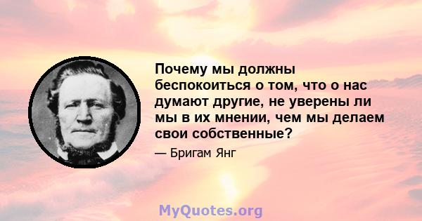 Почему мы должны беспокоиться о том, что о нас думают другие, не уверены ли мы в их мнении, чем мы делаем свои собственные?