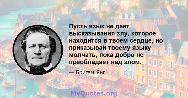 Пусть язык не дает высказывания злу, которое находится в твоем сердце, но приказывай твоему языку молчать, пока добро не преобладает над злом.