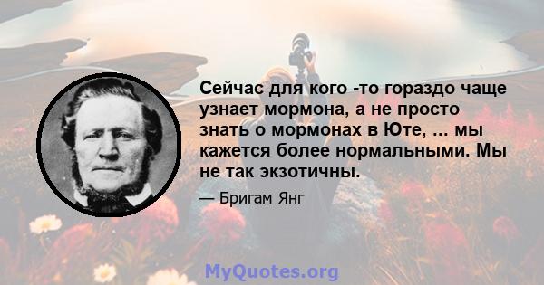 Сейчас для кого -то гораздо чаще узнает мормона, а не просто знать о мормонах в Юте, ... мы кажется более нормальными. Мы не так экзотичны.