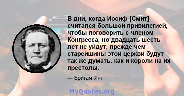 В дни, когда Иосиф [Смит] считался большой привилегией, чтобы поговорить с членом Конгресса, но двадцать шесть лет не уйдут, прежде чем старейшины этой церкви будут так же думать, как и короли на их престолы.