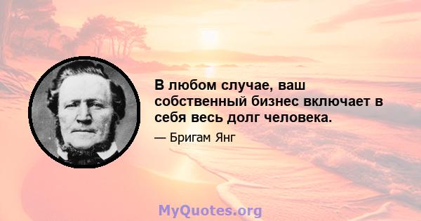 В любом случае, ваш собственный бизнес включает в себя весь долг человека.