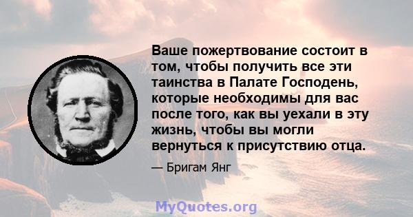 Ваше пожертвование состоит в том, чтобы получить все эти таинства в Палате Господень, которые необходимы для вас после того, как вы уехали в эту жизнь, чтобы вы могли вернуться к присутствию отца.