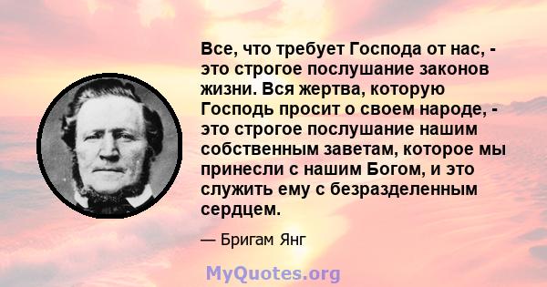 Все, что требует Господа от нас, - это строгое послушание законов жизни. Вся жертва, которую Господь просит о своем народе, - это строгое послушание нашим собственным заветам, которое мы принесли с нашим Богом, и это