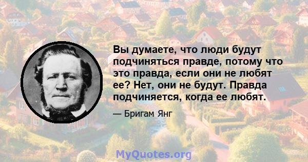 Вы думаете, что люди будут подчиняться правде, потому что это правда, если они не любят ее? Нет, они не будут. Правда подчиняется, когда ее любят.