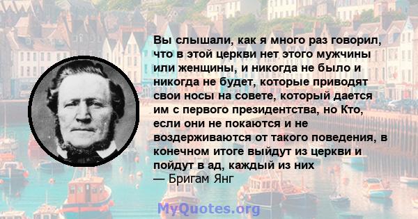 Вы слышали, как я много раз говорил, что в этой церкви нет этого мужчины или женщины, и никогда не было и никогда не будет, которые приводят свои носы на совете, который дается им с первого президентства, но Кто, если