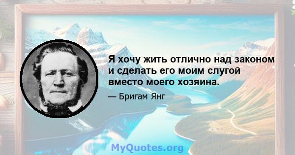 Я хочу жить отлично над законом и сделать его моим слугой вместо моего хозяина.