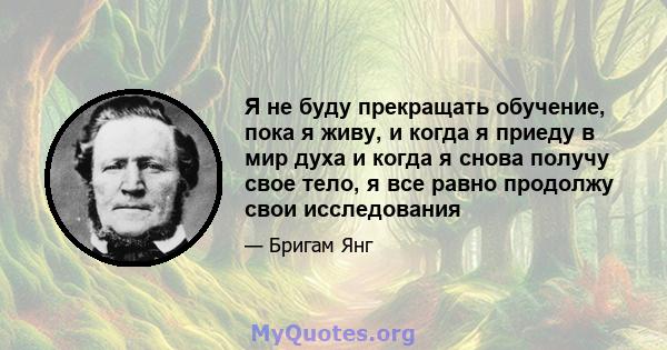 Я не буду прекращать обучение, пока я живу, и когда я приеду в мир духа и когда я снова получу свое тело, я все равно продолжу свои исследования