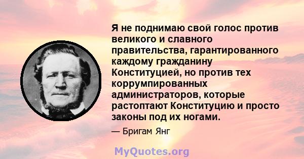 Я не поднимаю свой голос против великого и славного правительства, гарантированного каждому гражданину Конституцией, но против тех коррумпированных администраторов, которые растоптают Конституцию и просто законы под их