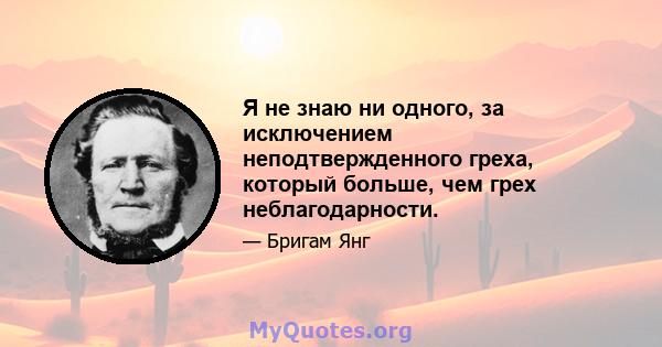 Я не знаю ни одного, за исключением неподтвержденного греха, который больше, чем грех неблагодарности.