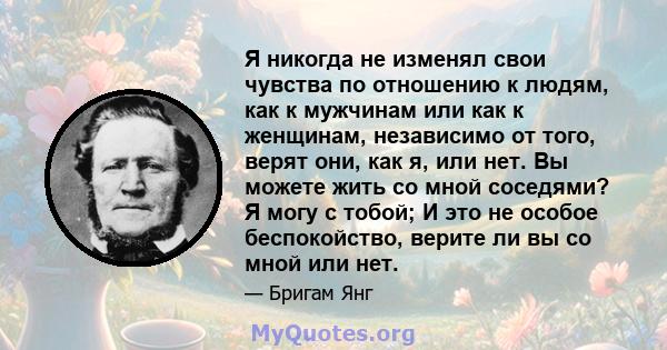 Я никогда не изменял свои чувства по отношению к людям, как к мужчинам или как к женщинам, независимо от того, верят они, как я, или нет. Вы можете жить со мной соседями? Я могу с тобой; И это не особое беспокойство,