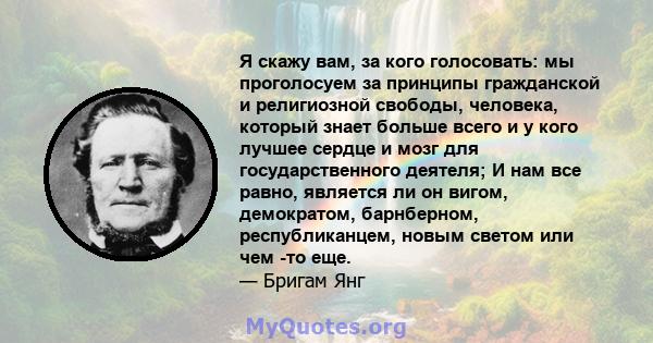 Я скажу вам, за кого голосовать: мы проголосуем за принципы гражданской и религиозной свободы, человека, который знает больше всего и у кого лучшее сердце и мозг для государственного деятеля; И нам все равно, является