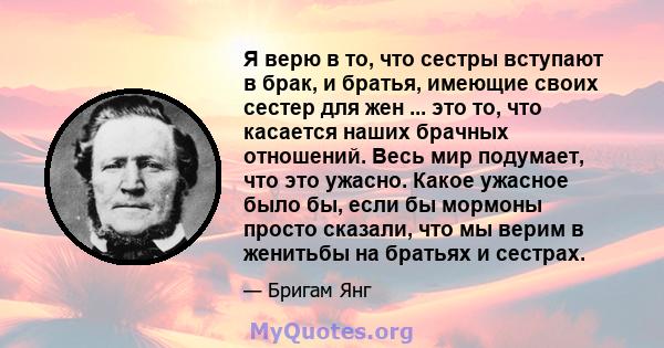 Я верю в то, что сестры вступают в брак, и братья, имеющие своих сестер для жен ... это то, что касается наших брачных отношений. Весь мир подумает, что это ужасно. Какое ужасное было бы, если бы мормоны просто сказали, 