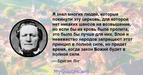 Я знал многих людей, которые покинули эту церковь, для которой нет никаких шансов на возвышение, но если бы их кровь была пролита, это было бы лучше для них. Злой и невежество народов запрещают этот принцип в полной