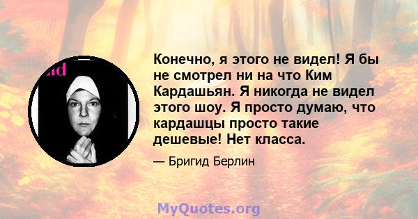 Конечно, я этого не видел! Я бы не смотрел ни на что Ким Кардашьян. Я никогда не видел этого шоу. Я просто думаю, что кардашцы просто такие дешевые! Нет класса.