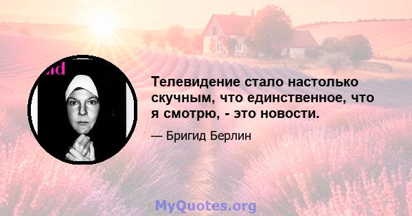 Телевидение стало настолько скучным, что единственное, что я смотрю, - это новости.