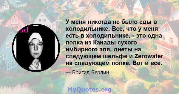 У меня никогда не было еды в холодильнике. Все, что у меня есть в холодильнике, - это одна полка из Канады сухого имбирного эля, диеты на следующем шельфе и Zerowater на следующем полке. Вот и все.