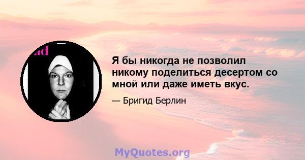 Я бы никогда не позволил никому поделиться десертом со мной или даже иметь вкус.