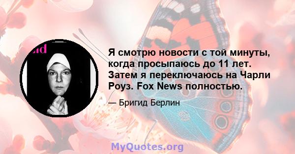 Я смотрю новости с той минуты, когда просыпаюсь до 11 лет. Затем я переключаюсь на Чарли Роуз. Fox News полностью.