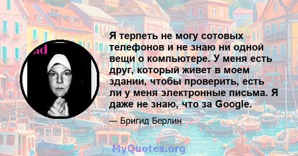 Я терпеть не могу сотовых телефонов и не знаю ни одной вещи о компьютере. У меня есть друг, который живет в моем здании, чтобы проверить, есть ли у меня электронные письма. Я даже не знаю, что за Google.