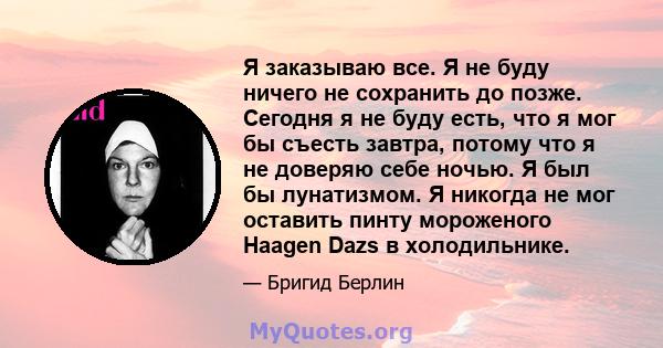 Я заказываю все. Я не буду ничего не сохранить до позже. Сегодня я не буду есть, что я мог бы съесть завтра, потому что я не доверяю себе ночью. Я был бы лунатизмом. Я никогда не мог оставить пинту мороженого Haagen