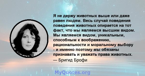 Я не держу животных выше или даже равен людям. Весь случай поведения поведения животных опирается на тот факт, что мы являемся высшим видом. Мы являемся видом, уникальным, способным к воображению, рациональности и