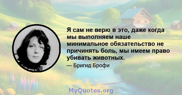 Я сам не верю в это, даже когда мы выполняем наше минимальное обязательство не причинять боль, мы имеем право убивать животных.