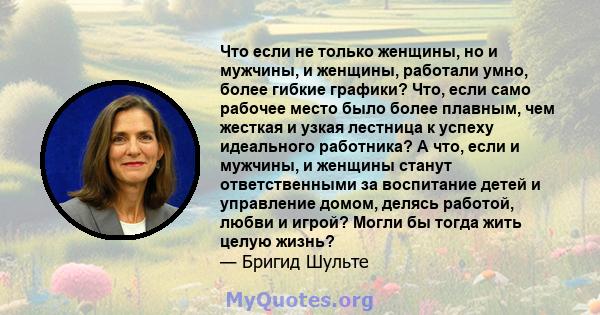 Что если не только женщины, но и мужчины, и женщины, работали умно, более гибкие графики? Что, если само рабочее место было более плавным, чем жесткая и узкая лестница к успеху идеального работника? А что, если и